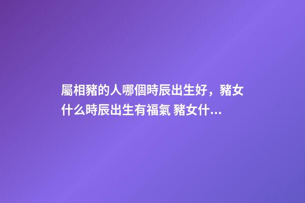 屬相豬的人哪個時辰出生好，豬女什么時辰出生有福氣 豬女什么時辰出生有福氣-第1張-觀點-玄機派